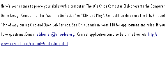 Text Box: Heres your chance to prove your skills with a computer: The Wiz Chips Computer Club presents the Computer Game Design Competition for Multimedia Fusion or Klik and Play. Competition dates are the 8th, 9th, and 11th of May during Club and Open Lab Periods. See Dr. Kuzmich in room 110 for applications and rules. If you have questions, E-mail jedihunter@rhoades.org.  Klik & Play contest  application and rules can also be viewed and printed out at:  http://www.kuzmich.com/carmody/Klik_Rules.html and http://www.kuzmich.com/carmody/Klik_Application.html.  See http://www.kuzmich.com/carmody/whiz_chips_intro.html for Multimedia Fusion rules and applications.