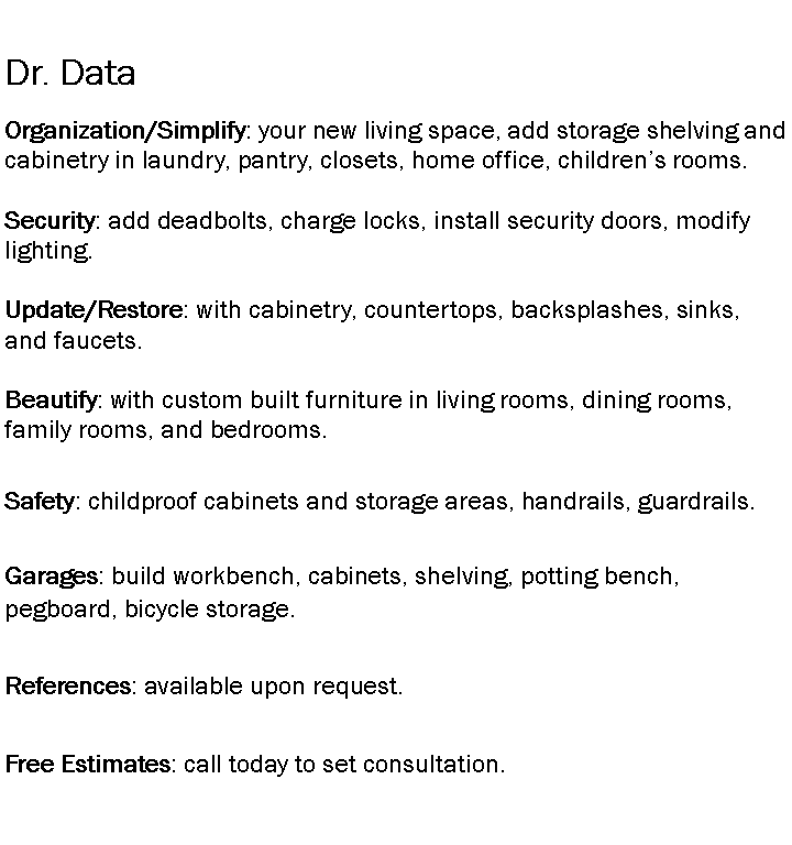 Text Box: Dr. DataOrganization/Simplify: your new living space, add storage shelving and cabinetry in laundry, pantry, closets, home office, childrens rooms.Security: add deadbolts, charge locks, install security doors, modify lighting.Update/Restore: with cabinetry, countertops, backsplashes, sinks, and faucets.Beautify: with custom built furniture in living rooms, dining rooms, family rooms, and bedrooms.Safety: childproof cabinets and storage areas, handrails, guardrails.Garages: build workbench, cabinets, shelving, potting bench, pegboard, bicycle storage.References: available upon request.Free Estimates: call today to set consultation.