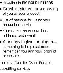 Text Box: 	Headline in BIG BOLD LETTERS
	Graphic, picture, or a drawing of you or your product
	List of reasons for using your product or service
	Your name, phone number, address, and e-mail
	A snappy tagline, or slogansomething to help customers remember you and your product or service
Here's a flyer for Grace Burke's cat-sitting service:
