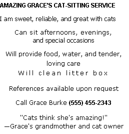 Text Box: AMAZING GRACE'S CAT-SITTING SERVICE I am sweet, reliable, and great with cats
Can sit afternoons, evenings,
and special occasions
Will provide food, water, and tender,
loving care
Will clean litter box
References available upon request
Call Grace Burke (555) 455-2343
"Cats think she's amazing!"
Grace's grandmother and cat owner
