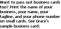 Text Box: Want to pass out business cards too? Print the name of your business, your name, your tagline, and your phone number on small cards. See Grace's sample business card: