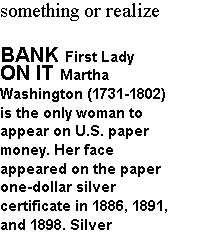Text Box: something or realize
BANK First Lady ON IT Martha
Washington (1731-1802) is the only woman to appear on U.S. paper money. Her face
appeared on the paper one-dollar silver
certificate in 1886, 1891, and 1898. Silver
